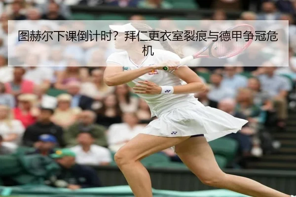 图赫尔下课倒计时？拜仁更衣室裂痕与德甲争冠危机